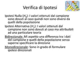 Verifica di Ipotesi
Ipotesi Nulla (H0): I valori ottenuti dal campione
  sono dovuti al caso quindi non sono diversi da
  quelli della popolazione
Ipotesi Alternativa (H1): I valori ottenuti dal
  campione non sono dovuti al caso ma attribuibili
  ad una particolare teoria
Bidirezionale: Mi aspetto una differenza tra i dati
  del campione e quelli della popolazione senza
  saperne specificare la direzione
Monodirezionale: Sono in grado di formulare
  ipotesi direzionali
 
