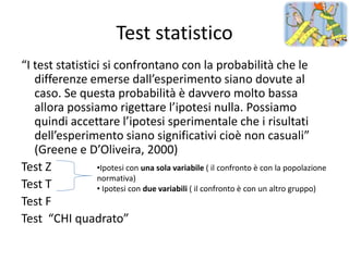 Test statistico
“I test statistici si confrontano con la probabilità che le
   differenze emerse dall’esperimento siano dovute al
   caso. Se questa probabilità è davvero molto bassa
   allora possiamo rigettare l’ipotesi nulla. Possiamo
   quindi accettare l’ipotesi sperimentale che i risultati
   dell’esperimento siano significativi cioè non casuali”
   (Greene e D’Oliveira, 2000)
Test Z           •Ipotesi con una sola variabile ( il confronto è con la popolazione
                 normativa)
Test T           • Ipotesi con due variabili ( il confronto è con un altro gruppo)
Test F
Test “CHI quadrato”
 