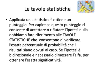 Le tavole statistiche
• Applicata una statistica si ottiene un
  punteggio. Per capire se questo punteggio ci
  consente di accettare o rifiutare l’ipotesi nulla
  dobbiamo fare riferimento alle TAVOLE
  STATISTICHE che consentono di verificare
  l’esatta percentuale di probabilità che i
  risultati siano dovuti al caso. Se l’ipotesi è
  bidirezionale è necessario dimezzare l’alfa, per
  ottenere l’esatta significatività.
 