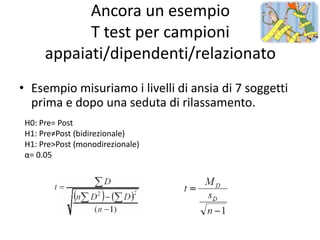 Ancora un esempio
            T test per campioni
      appaiati/dipendenti/relazionato
• Esempio misuriamo i livelli di ansia di 7 soggetti
  prima e dopo una seduta di rilassamento.
 H0: Pre= Post
 H1: Pre≠Post (bidirezionale)
 H1: Pre>Post (monodirezionale)
 α= 0.05
 