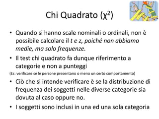 Chi Quadrato (χ2)
• Quando si hanno scale nominali o ordinali, non è
  possibile calcolare il t e z, poiché non abbiamo
  medie, ma solo frequenze.
• Il test chi quadrato fa dunque riferimento a
  categorie e non a punteggi
(Es: verificare se le persone presentano o meno un certo comportamento)

• Ciò che si intende verificare è se la distribuzione di
  frequenza dei soggetti nelle diverse categorie sia
  dovuta al caso oppure no.
• I soggetti sono inclusi in una ed una sola categoria
 