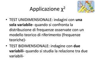 Applicazione χ2
• TEST UNIDIMENSIONALE: indagini con una
  sola variabile- quando si confronta la
  distribuzione di frequenze osservate con un
  modello teorico di riferimento (frequenze
  teoriche)-
• TEST BIDIMENSIONALE: indagine con due
  variabili- quando si studia la relazione tra due
  variabili-
 