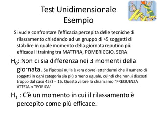 Test Unidimensionale
                      Esempio
 Si vuole confrontare l’efficacia percepita delle tecniche di
  rilassamento chiedendo ad un gruppo di 45 soggetti di
  stabilire in quale momento della giornata reputino più
  efficace il training tra MATTINA, POMERIGGIO, SERA
H0: Non ci sia differenza nei 3 momenti della
  giornata. Se l’ipotesi nulla è vera dovrei attendermi che il numero di
   soggetti in ogni categoria sia più o meno uguale, quindi che non si discosti
   troppo dal caso 45/3 = 15. Questo valore lo chiamiamo “FREQUENZA
   ATTESA o TEORICA”

H1 : C’è un momento in cui il rilassamento è
  percepito come più efficace.
 