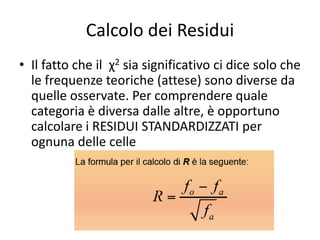 Calcolo dei Residui
• Il fatto che il χ2 sia significativo ci dice solo che
  le frequenze teoriche (attese) sono diverse da
  quelle osservate. Per comprendere quale
  categoria è diversa dalle altre, è opportuno
  calcolare i RESIDUI STANDARDIZZATI per
  ognuna delle celle
 