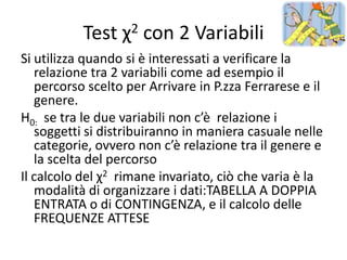 Test χ2 con 2 Variabili
Si utilizza quando si è interessati a verificare la
   relazione tra 2 variabili come ad esempio il
   percorso scelto per Arrivare in P.zza Ferrarese e il
   genere.
H0: se tra le due variabili non c’è relazione i
   soggetti si distribuiranno in maniera casuale nelle
   categorie, ovvero non c’è relazione tra il genere e
   la scelta del percorso
Il calcolo del χ2 rimane invariato, ciò che varia è la
   modalità di organizzare i dati:TABELLA A DOPPIA
   ENTRATA o di CONTINGENZA, e il calcolo delle
   FREQUENZE ATTESE
 