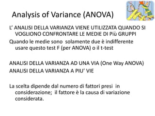 Analysis of Variance (ANOVA)
L’ ANALISI DELLA VARIANZA VIENE UTILIZZATA QUANDO SI
   VOGLIONO CONFRONTARE LE MEDIE DI Più GRUPPI
Quando le medie sono solamente due è indifferente
   usare questo test F (per ANOVA) o il t-test

ANALISI DELLA VARIANZA AD UNA VIA (One Way ANOVA)
ANALISI DELLA VARIANZA A PIU’ VIE

La scelta dipende dal numero di fattori presi in
  considerazione; il fattore è la causa di variazione
  considerata.
 