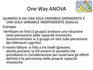 One Way ANOVA
QUANDO SI HA UNA SOLA VARIABILE DIPENDENTE E
   UNA SOLA VARIABILE INDIPENDENTE (fattore)
Esempio
 Verificare se l’età (3 gruppi) produce una riduzione
   nella percezione delle capacità mnestiche.
   Somministriamo ai 3 gruppi un test sulla percezione
   dei fallimenti cognitivi.
Il nostro fattore è l’età a tre livelli (giovane,
   adulto,anziani), la VD ovvero la variabile che
   prendiamo in considerazione per osservare gli effetti
   dell’età è la percezione delle proprie capacità
   mnestiche
 