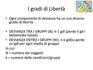 I gradi di Libertà
• Ogni componente di devianza ha un suo diverso
  grado di libertà

• DEVIANZA TRA I GRUPPI (B): k-1 gdl (perde il gd l
   dellamedia totale)
• DEVIANZA ENTRO I GRUPPI (W): n-k gdl(si perde
   un gdl per ogni media di gruppo
In cui:
N = numero dei soggetti
k = numero delle condizioni/gruppi
 