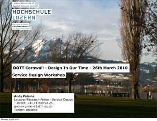 DOTT Cornwall - Design In Our Time - 26th March 2010
            Service Design Workshop




              Andy Polaine
              Lecturer/Research Fellow - Service Design
              T direkt: +41 41 249 92 25
              andrew.polaine [at] hslu.ch
              Twitter: apolaine


Monday, 5 April 2010
 
