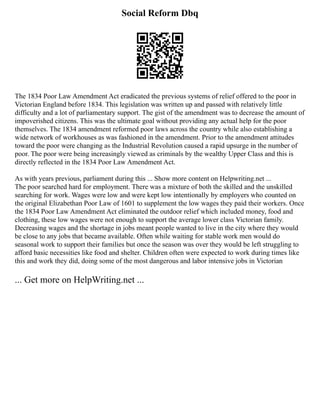 Social Reform Dbq
The 1834 Poor Law Amendment Act eradicated the previous systems of relief offered to the poor in
Victorian England before 1834. This legislation was written up and passed with relatively little
difficulty and a lot of parliamentary support. The gist of the amendment was to decrease the amount of
impoverished citizens. This was the ultimate goal without providing any actual help for the poor
themselves. The 1834 amendment reformed poor laws across the country while also establishing a
wide network of workhouses as was fashioned in the amendment. Prior to the amendment attitudes
toward the poor were changing as the Industrial Revolution caused a rapid upsurge in the number of
poor. The poor were being increasingly viewed as criminals by the wealthy Upper Class and this is
directly reflected in the 1834 Poor Law Amendment Act.
As with years previous, parliament during this ... Show more content on Helpwriting.net ...
The poor searched hard for employment. There was a mixture of both the skilled and the unskilled
searching for work. Wages were low and were kept low intentionally by employers who counted on
the original Elizabethan Poor Law of 1601 to supplement the low wages they paid their workers. Once
the 1834 Poor Law Amendment Act eliminated the outdoor relief which included money, food and
clothing, these low wages were not enough to support the average lower class Victorian family.
Decreasing wages and the shortage in jobs meant people wanted to live in the city where they would
be close to any jobs that became available. Often while waiting for stable work men would do
seasonal work to support their families but once the season was over they would be left struggling to
afford basic necessities like food and shelter. Children often were expected to work during times like
this and work they did, doing some of the most dangerous and labor intensive jobs in Victorian
... Get more on HelpWriting.net ...
 