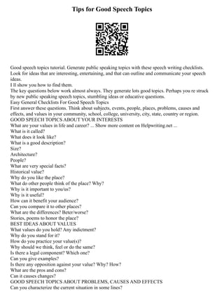 Tips for Good Speech Topics
Good speech topics tutorial. Generate public speaking topics with these speech writing checklists.
Look for ideas that are interesting, entertaining, and that can outline and communicate your speech
ideas.
I ll show you how to find them.
The key questions below work almost always. They generate lots good topics. Perhaps you re struck
by new public speaking speech topics, stumbling ideas or educative questions.
Easy General Checklists For Good Speech Topics
First answer these questions. Think about subjects, events, people, places, problems, causes and
effects, and values in your community, school, college, university, city, state, country or region.
GOOD SPEECH TOPICS ABOUT YOUR INTERESTS
What are your values in life and career? ... Show more content on Helpwriting.net ...
What is it called?
What does it look like?
What is a good description?
Size?
Architecture?
People?
What are very special facts?
Historical value?
Why do you like the place?
What do other people think of the place? Why?
Why is it important to you/us?
Why is it useful?
How can it benefit your audience?
Can you compare it to other places?
What are the differences? Beter/worse?
Stories, poems to honor the place?
BEST IDEAS ABOUT VALUES
What values do you hold? Any indictment?
Why do you stand for it?
How do you practice your value(s)?
Why should we think, feel or do the same?
Is there a legal component? Which one?
Can you give examples?
Is there any opposition against your value? Why? How?
What are the pros and cons?
Can it causes changes?
GOOD SPEECH TOPICS ABOUT PROBLEMS, CAUSES AND EFFECTS
Can you characterize the current situation in some lines?
 