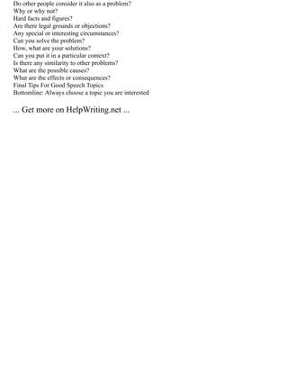 Do other people consider it also as a problem?
Why or why not?
Hard facts and figures?
Are there legal grounds or objections?
Any special or interesting circumstances?
Can you solve the problem?
How, what are your solutions?
Can you put it in a particular context?
Is there any similarity to other problems?
What are the possible causes?
What are the effects or consequences?
Final Tips For Good Speech Topics
Bottomline: Always choose a topic you are interested
... Get more on HelpWriting.net ...
 