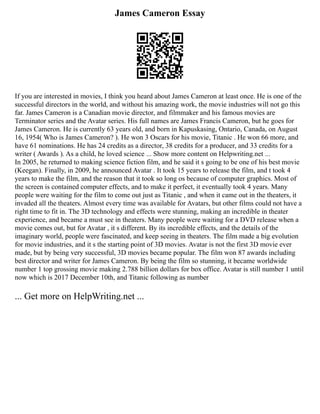 James Cameron Essay
If you are interested in movies, I think you heard about James Cameron at least once. He is one of the
successful directors in the world, and without his amazing work, the movie industries will not go this
far. James Cameron is a Canadian movie director, and filmmaker and his famous movies are
Terminator series and the Avatar series. His full names are James Francis Cameron, but he goes for
James Cameron. He is currently 63 years old, and born in Kapuskasing, Ontario, Canada, on August
16, 1954( Who is James Cameron? ). He won 3 Oscars for his movie, Titanic . He won 66 more, and
have 61 nominations. He has 24 credits as a director, 38 credits for a producer, and 33 credits for a
writer ( Awards ). As a child, he loved science ... Show more content on Helpwriting.net ...
In 2005, he returned to making science fiction film, and he said it s going to be one of his best movie
(Keegan). Finally, in 2009, he announced Avatar . It took 15 years to release the film, and t took 4
years to make the film, and the reason that it took so long os because of computer graphics. Most of
the screen is contained computer effects, and to make it perfect, it eventually took 4 years. Many
people were waiting for the film to come out just as Titanic , and when it came out in the theaters, it
invaded all the theaters. Almost every time was available for Avatars, but other films could not have a
right time to fit in. The 3D technology and effects were stunning, making an incredible in theater
experience, and became a must see in theaters. Many people were waiting for a DVD release when a
movie comes out, but for Avatar , it s different. By its incredible effects, and the details of the
imaginary world, people were fascinated, and keep seeing in theaters. The film made a big evolution
for movie industries, and it s the starting point of 3D movies. Avatar is not the first 3D movie ever
made, but by being very successful, 3D movies became popular. The film won 87 awards including
best director and writer for James Cameron. By being the film so stunning, it became worldwide
number 1 top grossing movie making 2.788 billion dollars for box office. Avatar is still number 1 until
now which is 2017 December 10th, and Titanic following as number
... Get more on HelpWriting.net ...
 