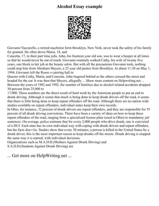 Alcohol Essay example
Giovanni Vaccarello, a retired machinist form Brooklyn, New York, never took the safety of his family
for granted. He often drove Maria, 18, and
Concetta, 17, to their part time jobs. John, his fourteen year old son, was to wear a beeper at all times
so that he would never be out of reach. Giovanni routinely walked Cathy, his wife of twenty five
years, one block to her job at the beauty salon. But with all the precautions Giovanni took, nothing
could stop him from Abraham Meyers, a 25 year old janitor from Brooklyn. At about 11:30 on May 1,
1994, Giovanni left the Russo s catering hall in
Queens with Cathy, Maria, and Concetta. John lingered behind as the others crossed the street and
headed for the car. It was then that Meyers, allegedly ... Show more content on Helpwriting.net ...
Between the years of 1982 and 1992, the number of fatalities due to alcohol related accidents dropped
30 percent from 25,000 to
17,000. These numbers are the direct result of hard work by the American people to put an end to
drunk driving. Although it seems that much is being done to keep drunk drivers off the road, it seems
that there is little being done to keep repeat offenders off the road. Although there are no nation wide
studies available on repeat offenders, individual states keep their own records.
In Ohio, for instance, 32 percent of drunk drivers are repeat offenders, and they are responsible for 55
percent of all drunk driving convictions. There have been a variety of ideas on how to keep these
repeat offenders of the road, ranging from a specialized license plate (used in Ohio) to mandatory jail
sentences. On average, police estimate that for every 2,000 people who drive drunk, one is convicted
of a DUI. Each state has its own individual way with coping with drunk drivers and repeat offenders,
but the facts don t lie. Studies show that every 30 minutes, a person is killed in the United States by a
drunk driver, this is the most important reason to keep drunks off the streets. Drunk driving is stopped
the same way it is started, with individual decisions.
Organizations such as M.A.D.D.(Mothers Against Drunk Driving) and
S.A.D.D.(Students Against Drunk Driving) are
... Get more on HelpWriting.net ...
 
