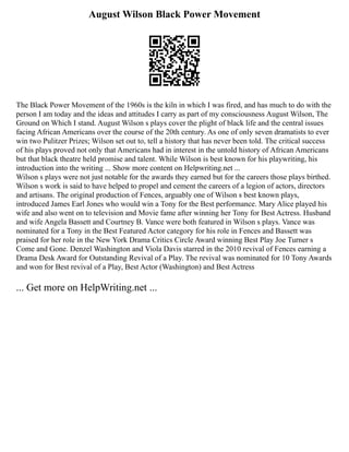 August Wilson Black Power Movement
The Black Power Movement of the 1960s is the kiln in which I was fired, and has much to do with the
person I am today and the ideas and attitudes I carry as part of my consciousness August Wilson, The
Ground on Which I stand. August Wilson s plays cover the plight of black life and the central issues
facing African Americans over the course of the 20th century. As one of only seven dramatists to ever
win two Pulitzer Prizes; Wilson set out to, tell a history that has never been told. The critical success
of his plays proved not only that Americans had in interest in the untold history of African Americans
but that black theatre held promise and talent. While Wilson is best known for his playwriting, his
introduction into the writing ... Show more content on Helpwriting.net ...
Wilson s plays were not just notable for the awards they earned but for the careers those plays birthed.
Wilson s work is said to have helped to propel and cement the careers of a legion of actors, directors
and artisans. The original production of Fences, arguably one of Wilson s best known plays,
introduced James Earl Jones who would win a Tony for the Best performance. Mary Alice played his
wife and also went on to television and Movie fame after winning her Tony for Best Actress. Husband
and wife Angela Bassett and Courtney B. Vance were both featured in Wilson s plays. Vance was
nominated for a Tony in the Best Featured Actor category for his role in Fences and Bassett was
praised for her role in the New York Drama Critics Circle Award winning Best Play Joe Turner s
Come and Gone. Denzel Washington and Viola Davis starred in the 2010 revival of Fences earning a
Drama Desk Award for Outstanding Revival of a Play. The revival was nominated for 10 Tony Awards
and won for Best revival of a Play, Best Actor (Washington) and Best Actress
... Get more on HelpWriting.net ...
 