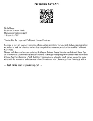 Prehistoric Cave Art
Nella Shope
Professor Mathew Jacob
Humanistic Traditions 2210
5 September 2015
Tracing Out the Legacy of Prehistoric Human Existence
Looking at cave art today, we see some of our earliest ancestors. Viewing and studying cave art allows
us, today, to look back in time and see how our primitive ancestors perceived the world ( Prehistoric
Cave Art ).
No one truly knows when cave painting first began, but one theory links the evolution of Stone Age
art to the arrival of anatomically modern humans in Europe during the period of the Upper Paleolithic
( Stone Age Cave Painting ). With that theory in mind, cave art pretty much started around the same
time with the movement and relocation of the Neanderthal man ( Stone Age Cave Painting ), which
... Get more on HelpWriting.net ...
 