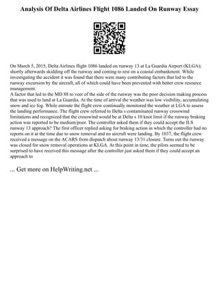 Analysis Of Delta Airlines Flight 1086 Landed On Runway Essay
On March 5, 2015, Delta Airlines flight 1086 landed on runway 13 at La Guardia Airport (KLGA);
shortly afterwards skidding off the runway and coming to rest on a coastal embankment. While
investigating the accident it was found that there were many contributing factors that led to the
runway excursion by the aircraft, all of which could have been prevented with better crew resource
management.
A factor that led to the MD 88 to veer of the side of the runway was the poor decision making process
that was used to land at La Guardia. At the time of arrival the weather was low visibility, accumulating
snow and ice fog. While enroute the flight crew continually monitored the weather at LGA to assess
the landing performance. The flight crew referred to Delta s contaminated runway crosswind
limitations and recognized that the crosswind would be at Delta s 10 knot limit if the runway braking
action was reported to be medium/poor. The controller asked them if they could accept the ILS
runway 13 approach? The first officer replied asking for braking action in which the controller had no
reports on it at the time due to snow removal and no aircraft were landing. By 1037, the flight crew
received a message on the ACARS from dispatch about runway 13/31 closure. Turns out the runway
was closed for snow removal operations at KLGA. At this point in time, the pilots seemed to be
surprised to have received this message after the controller just asked them if they could accept an
approach to
... Get more on HelpWriting.net ...
 