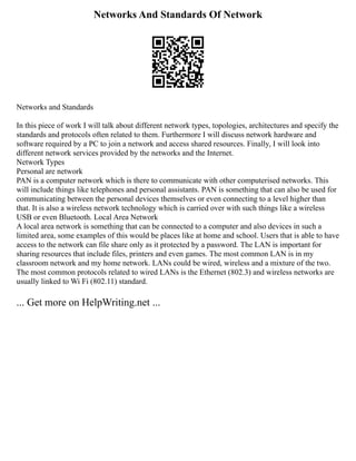 Networks And Standards Of Network
Networks and Standards
In this piece of work I will talk about different network types, topologies, architectures and specify the
standards and protocols often related to them. Furthermore I will discuss network hardware and
software required by a PC to join a network and access shared resources. Finally, I will look into
different network services provided by the networks and the Internet.
Network Types
Personal are network
PAN is a computer network which is there to communicate with other computerised networks. This
will include things like telephones and personal assistants. PAN is something that can also be used for
communicating between the personal devices themselves or even connecting to a level higher than
that. It is also a wireless network technology which is carried over with such things like a wireless
USB or even Bluetooth. Local Area Network
A local area network is something that can be connected to a computer and also devices in such a
limited area, some examples of this would be places like at home and school. Users that is able to have
access to the network can file share only as it protected by a password. The LAN is important for
sharing resources that include files, printers and even games. The most common LAN is in my
classroom network and my home network. LANs could be wired, wireless and a mixture of the two.
The most common protocols related to wired LANs is the Ethernet (802.3) and wireless networks are
usually linked to Wi Fi (802.11) standard.
... Get more on HelpWriting.net ...
 