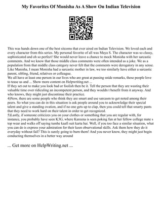 My Favorites Of Monisha As A Show On Indian Television
This was hands down one of the best sitcoms that ever aired on Indian Television. We loved each and
every character from this series. My personal favorite of all was Maya S. The character was so classy,
sophisticated and oh so perfect! She would never leave a chance to mock Monisha with her sarcastic
comments. And we know that those middle class comments were often intended as a joke. We as a
population from that middle class category never felt that the comments were derogatory in any sense.
Like Manisha, I mean Monisha had a sarcastic mother in law, we too similarly have either a sarcastic
parent, sibling, friend, relatives or colleague.
We all have at least one person in our lives who are great at passing snide remarks, these people love
to tease us and ... Show more content on Helpwriting.net ...
If they set out to make you look bad or foolish then be it. Tell the person that they are wasting their
valuable time over ridiculing an incompetent person, and they wouldn t benefit from it anyway. And
who knows, they might just discontinue their practice.
4)Now, there are some people who think they are smart and use sarcasm to get noted among their
peers. So what you can do in this situation is ask people around you to acknowledge their special
talent and give a standing ovation, and if no one gets up to clap, then you could tell that smarty pants
that they need to work hard on their talent in order to get recognized.
5)Lastly, if someone criticizes you on your clothes or something that you are regular with, for
instance, you probably have seen K3G, where Kareena is seen poking fun at her fellow college mate s
top wear and walks off saying tumhe kaafi suit karta hai. Well, if you too face a similar situation, what
you can do is express your admiration for their keen observational skills. Ask them how they do it
everyday without fail? This is surely going to burn them! And you never know, they might just begin
conducting themselves in a better way around
... Get more on HelpWriting.net ...
 