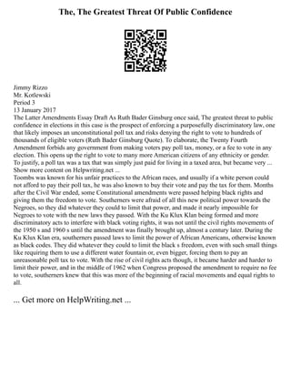The, The Greatest Threat Of Public Confidence
Jimmy Rizzo
Mr. Kotlewski
Period 3
13 January 2017
The Latter Amendments Essay Draft As Ruth Bader Ginsburg once said, The greatest threat to public
confidence in elections in this case is the prospect of enforcing a purposefully discriminatory law, one
that likely imposes an unconstitutional poll tax and risks denying the right to vote to hundreds of
thousands of eligible voters (Ruth Bader Ginsburg Quote). To elaborate, the Twenty Fourth
Amendment forbids any government from making voters pay poll tax, money, or a fee to vote in any
election. This opens up the right to vote to many more American citizens of any ethnicity or gender.
To justify, a poll tax was a tax that was simply just paid for living in a taxed area, but became very ...
Show more content on Helpwriting.net ...
Toombs was known for his unfair practices to the African races, and usually if a white person could
not afford to pay their poll tax, he was also known to buy their vote and pay the tax for them. Months
after the Civil War ended, some Constitutional amendments were passed helping black rights and
giving them the freedom to vote. Southerners were afraid of all this new political power towards the
Negroes, so they did whatever they could to limit that power, and made it nearly impossible for
Negroes to vote with the new laws they passed. With the Ku Klux Klan being formed and more
discriminatory acts to interfere with black voting rights, it was not until the civil rights movements of
the 1950 s and 1960 s until the amendment was finally brought up, almost a century later. During the
Ku Klux Klan era, southerners passed laws to limit the power of African Americans, otherwise known
as black codes. They did whatever they could to limit the black s freedom, even with such small things
like requiring them to use a different water fountain or, even bigger, forcing them to pay an
unreasonable poll tax to vote. With the rise of civil rights acts though, it became harder and harder to
limit their power, and in the middle of 1962 when Congress proposed the amendment to require no fee
to vote, southerners knew that this was more of the beginning of racial movements and equal rights to
all.
... Get more on HelpWriting.net ...
 