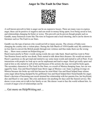 Anger In The Fault In Our Stars
A well known proverb in Italy is anger can be an expensive luxury. There are many ways to express
anger, these can be positive or negative and can result in money being spent, lives being saved or lost,
and relationships changing for better or worse. This proverb can be proven though people such as
Gandhi, many historical events like The riots in Ferguson and a local shooting, and it can be shown in
literature such as The Fault in our Stars.
Gandhi was the type of person who would not kill or injury anyone. The citizens of India were
changing the country into a violent place. During the Salt March of 1930 Gandhi said, My ambition is
no less than to convert the British people through non violence and thus make them see the wrong
they ... Show more content on Helpwriting.net ...
Hazel reacts poorly to Peter s words saying words she can t take back. Hazel and Gus went to Peter
Van Houtens house and he was drunk. Peter started to talk about their diseases. He would not answer
Hazel s questions so she got mad and started to say some mean words and started to yell at Peter. Even
interactions with people we look up to can be unpleasant and lead to anger. Hazel got really upset and
mad at him so she started to yell at him and because of his actions she may not read his book again.
The secondary characters in The Fault In Our Stars, as a result of Monica dumping Isaac, her car was
egged by Isaac. Gus and Hazel helped Isaac throw eggs at Monica s car. Isaac is getting revenge on
Monica because she broke up with him because he went blind. Gus and Hazel helped Isaac release
some anger about being dumped by his girlfriend. Gus and Hazel helped their friend handle his anger.
Hazel s decision of becoming non social strained her relationship with her parents.Gus, her boyfriend,
dies and Hazel is very upset. She cries and doesn t do anything for days until the funeral service. She
doesn t even come out to talk to her family or eat. She doesn t want to face the world without him. As
a result of anger a lot of relationships can be
... Get more on HelpWriting.net ...
 