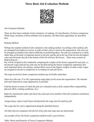 Three Basic Job Evaluation Methods
Job Evaluation Methods
There are three basic methods of job evaluation: (1) ranking, (2) classification, (3) factor comparison.
While many variations of these methods exist in practice, the three basic approaches are described
here.
Ranking Method
Perhaps the simplest method of job evaluation is the ranking method. According to this method, jobs
are arranged from highest to lowest, in order of their value or merit to the organization. Jobs also can
be arranged according to the relative difficulty in performing them. The jobs are examined as a whole
rather than on the basis of important factors in the job; and the job at the top of the list has the highest
value and obviously the job at the bottom of the list will have the lowest ... Show more content on
Helpwriting.net ...
Pay will be assigned in this method by comparing the weights of the factors required for each job, i.e.,
the present wages paid for key jobs may be divided among the factors weighed by importance (the
most important factor, for instance, mental effort, receives the highest weight). In other words, wages
are assigned to the job in comparison to its ranking on each job factor.
The steps involved in factor comparison method may be briefly stated thus:
Select key jobs (say 15 to 20), representing wage/salary levels across the organization. The selected
jobs must represent as many departments as possible.
Find the factors in terms of which the jobs are evaluated (such as skill, mental effort, responsibility,
physical effort, working conditions, etc.).
Rank the selected jobs under each factor (by each and every member of the job evaluation committee)
independently.
Assign money value to each factor and determine the wage rates for each key job.
The wage rate for a job is apportioned along the identified factors.
All other jobs are compared with the list of key jobs and wage rates are determined.
An example of how the factor comparison method works is given below:
Table: Merits and Demerits of Factor Comparison Method
 