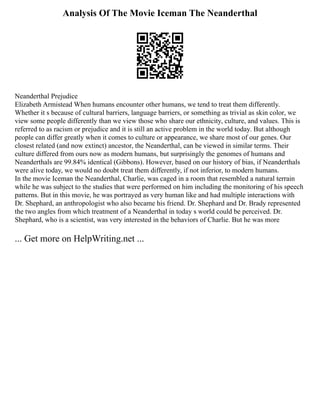 Analysis Of The Movie Iceman The Neanderthal
Neanderthal Prejudice
Elizabeth Armistead When humans encounter other humans, we tend to treat them differently.
Whether it s because of cultural barriers, language barriers, or something as trivial as skin color, we
view some people differently than we view those who share our ethnicity, culture, and values. This is
referred to as racism or prejudice and it is still an active problem in the world today. But although
people can differ greatly when it comes to culture or appearance, we share most of our genes. Our
closest related (and now extinct) ancestor, the Neanderthal, can be viewed in similar terms. Their
culture differed from ours now as modern humans, but surprisingly the genomes of humans and
Neanderthals are 99.84% identical (Gibbons). However, based on our history of bias, if Neanderthals
were alive today, we would no doubt treat them differently, if not inferior, to modern humans.
In the movie Iceman the Neanderthal, Charlie, was caged in a room that resembled a natural terrain
while he was subject to the studies that were performed on him including the monitoring of his speech
patterns. But in this movie, he was portrayed as very human like and had multiple interactions with
Dr. Shephard, an anthropologist who also became his friend. Dr. Shephard and Dr. Brady represented
the two angles from which treatment of a Neanderthal in today s world could be perceived. Dr.
Shephard, who is a scientist, was very interested in the behaviors of Charlie. But he was more
... Get more on HelpWriting.net ...
 