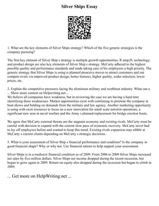 Silver Ships Essay
1. What are the key elements of Silver Ships strategy? Which of the five generic strategies is the
company pursuing?
The first key element of Silver Ship s strategy is multiple growth opportunities. R amp;D, technology,
and product design are also key elements of Silver Ship s strategy. McCarty adhered to the highest
possible quality and performance standards and made taking care of his employees a high priority. The
generic strategy that Silver Ships is using is planned proactive moves to attract customers and out
compete rivals via improved product design, better features, higher quality, wider selection, lower
prices, etc.
2. Explain the competitive pressures facing the aluminum military and workboat industry. What can a
... Show more content on Helpwriting.net ...
We believe all companies have weakness, but in reviewing the case we are having a hard time
identifying these weaknesses. Market opportunities exist with continuing to promote the company at
boat shows and bidding on demands from the military and law agency. Another marketing opportunity
is using with exist resources to focus on a new innovation for small scale terrorist operations, a
significant new area in naval warfare and the Army s planned replacement for bridge erection boats.
We agree that McCarty external threats are the stagnant economy and existing rivals. McCarty must be
careful with decision to expand with the current slow pace of economic recovery. McCarty never had
to lay off employees before and wanted to keep this trend. Existing rivals expansion may nibble at
McCarty s current clients depending on McCarty s strategic decisions.
5. What is your assessment of Silver Ship s financial performance and condition? Is the company in
good financial shape? Why or why not. Use financial rations to help support your assessment.
Silver Ships is in a mediocre financial condition as of 2009. From 2006 to 2009 Silver Ships increased
net sales by five million dollars. Silver Ships net income dropped during the recent recession, but
began to grow again in 2009. Return on equity also dropped during the recession but began to climb in
2009.
... Get more on HelpWriting.net ...
 