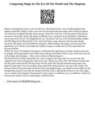 Comparing Magic In The Eye Of The World And The Magician
Magic or unexplained science, some would say, is the human brain s way of understanding what
appears impossible. Magic is also a way one can feel special because magic allows things to appear
out of thin air or happen instantly and everyone wishes this were true. Everyone person who has an
encounter with magic, deals with magic in different ways, yet there can be similarities. Similarities
can be seen in the novels, The Magicians by Lev Grossman, The Eye of the World by Robert Jordan,
and The Magician by Raymond E. Feist. Each novel has a main character who becomes deeply
involved with magic, but with different end games. When dealing with magic, one must learn the
significance of it which in turn helps the wielder of magic or reader feel as if the impossible has
become possible.
Within the novel, The Magician Pug doesn t understand the significance of magic and this cause him
to struggle while learning his craft. While Pug is talking with Father Tully he says, Each time I try one
of the simple spells Kulgan ... Show more content on Helpwriting.net ...
The dear Princess Carline learned the true value of magic when Pug used it to save her life. She
stepped closer to him and placed a hand on his arm. Thank you, (Feist, 54). The Princess Carline had
not felt guilty when she had left Pug alone with the trolls who Pug had drowned using magic, but
when he came back to her in one piece, Pug could tell the Princess knew she was in the wrong. The
Princess, before Pug used magic to kill the trolls, disregarded magic, even hated it some might say, but
through Pug using it to save her life instead of kill her with it, allowed the Princess to see why magic
was so valued in her kingdom. Pug learned to value magic in a different way, in a different world to be
more precise and the way he valued magic is different than
... Get more on HelpWriting.net ...
 