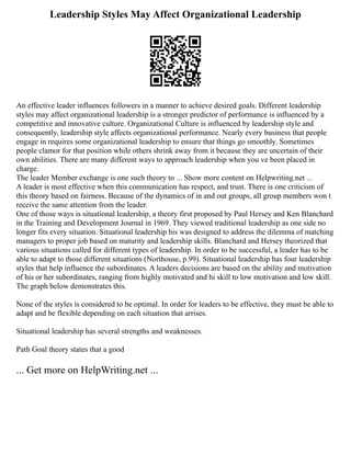Leadership Styles May Affect Organizational Leadership
An effective leader influences followers in a manner to achieve desired goals. Different leadership
styles may affect organizational leadership is a stronger predictor of performance is influenced by a
competitive and innovative culture. Organizational Culture is influenced by leadership style and
consequently, leadership style affects organizational performance. Nearly every business that people
engage in requires some organizational leadership to ensure that things go smoothly. Sometimes
people clamor for that position while others shrink away from it because they are uncertain of their
own abilities. There are many different ways to approach leadership when you ve been placed in
charge.
The leader Member exchange is one such theory to ... Show more content on Helpwriting.net ...
A leader is most effective when this communication has respect, and trust. There is one criticism of
this theory based on fairness. Because of the dynamics of in and out groups, all group members won t
receive the same attention from the leader.
One of those ways is situational leadership, a theory first proposed by Paul Hersey and Ken Blanchard
in the Training and Development Journal in 1969. They viewed traditional leadership as one side no
longer fits every situation. Situational leadership his was designed to address the dilemma of matching
managers to proper job based on maturity and leadership skills. Blanchard and Hersey theorized that
various situations called for different types of leadership. In order to be successful, a leader has to be
able to adapt to those different situations (Northouse, p.99). Situational leadership has four leadership
styles that help influence the subordinates. A leaders decisions are based on the ability and motivation
of his or her subordinates, ranging from highly motivated and hi skill to low motivation and low skill.
The graph below demonstrates this.
None of the styles is considered to be optimal. In order for leaders to be effective, they must be able to
adapt and be flexible depending on each situation that arrises.
Situational leadership has several strengths and weaknesses.
Path Goal theory states that a good
... Get more on HelpWriting.net ...
 