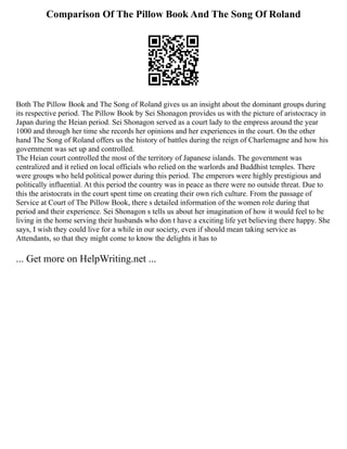 Comparison Of The Pillow Book And The Song Of Roland
Both The Pillow Book and The Song of Roland gives us an insight about the dominant groups during
its respective period. The Pillow Book by Sei Shonagon provides us with the picture of aristocracy in
Japan during the Heian period. Sei Shonagon served as a court lady to the empress around the year
1000 and through her time she records her opinions and her experiences in the court. On the other
hand The Song of Roland offers us the history of battles during the reign of Charlemagne and how his
government was set up and controlled.
The Heian court controlled the most of the territory of Japanese islands. The government was
centralized and it relied on local officials who relied on the warlords and Buddhist temples. There
were groups who held political power during this period. The emperors were highly prestigious and
politically influential. At this period the country was in peace as there were no outside threat. Due to
this the aristocrats in the court spent time on creating their own rich culture. From the passage of
Service at Court of The Pillow Book, there s detailed information of the women role during that
period and their experience. Sei Shonagon s tells us about her imagination of how it would feel to be
living in the home serving their husbands who don t have a exciting life yet believing there happy. She
says, I wish they could live for a while in our society, even if should mean taking service as
Attendants, so that they might come to know the delights it has to
... Get more on HelpWriting.net ...
 