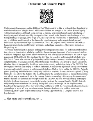 The Dream Act Research Paper
Undocumented Americans and the DREAM Act What would it be like to be branded as illegal and be
denied the chance of a bright future? Millions of children are brought to the United States illegally
without much choice. Although some grow up to become active members of society, the future of
immigrant youth is handicapped by immigration laws, which make them face the hardships of not
being able to go to college, drive or get jobs, and live with the constant fear of deportation. The Dream
Act is a bill that would complete the dreams for countless young undocumented students and
individuals by the means of legal documentation. The U.S Congress should enact the DREAM Act
because it amplifies the pool for army applicants and college graduates ... Show more content on
Helpwriting.net ...
The reality that immigration policies and registration requirements create for undocumented students
is a grim one; despite their scholarly capability, thousands upon thousands of undocumented students
who have completed high school do not continue on with their education because of the lack of legal
paperwork (DREAM Act). This has been the story line for countless undocumented valedictorians,
like Grecia Cantu, who s dream of going to Baylor University to become a teacher was plucked by a
simple mandate of Congress (Smith). Despite having a presidential scholarship to Baylor University,
Grecia s future is hampered by her illegal status in the country and the inactivity of the DREAM Act
in congress, which is due largely to its brisk opponents. Critics of the legislation falsely advocate that
it grants preferential treatment to undocumented students (Malkin 1). In reality, the DREAM Act only
grants qualifying individuals with a temporary residency, a driver s license, and a work permit (Giving
the Fact). This allows the students who meet the criteria the same tuition rates as natural born citizens
and a legal way to work and drive in the country. Another resounding critic among the opponents of
the bill includes the common misconception that the DREAM Act will provide amnesty and forgive
the federal offense immigrants committed when they entered the country illegally (Smith). In truth,
only immigrants who entered the country during their youth, before age 16, are eligible for the
benefits of the legislation. Once they apply, they will have to fulfill the requirements of completing a 2
year college or serve a 2 year term in the armed forces to finally receive resident status, not
citizenship, after 6 years of proved residency (Creating Opportunities). If Congress allowed this
legislation to
... Get more on HelpWriting.net ...
 