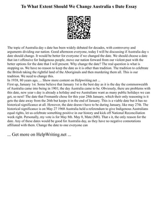 To What Extent Should We Change Australia s Date Essay
The topic of Australia day s date has been widely debated for decades, with controversy and
arguments dividing our nation. Good afternoon everyone, today I will be discussing if Australia day s
date should change. It would be better for everyone if we changed the date. We should choose a date
that isn t offensive for Indigenous people, move our nation forward from our violent past with the
better options for the date that I will present. Why change the date? The real question is what is
stopping us. We have no reason to keep the date as it is other than tradition. The tradition to celebrate
the British taking the rightful land of the Aboriginals and then murdering them all. This is our
tradition. We need to change this.
In 1938, 80 years ago, ... Show more content on Helpwriting.net ...
First up, January 1st. Some believe that January 1st is the best day as it is the day the commonwealth
of Australia came into being in 1901; the day Australia came to be. Obviously, there are problems with
this date, new year s day is already a holiday and we Australians want as many public holidays we can
get, so next! The date that Fremantle chose for this year 28th January, which their only reasoning is it
gets the date away from the 26th but keeps it in the end of January. This is a viable date but it has no
historical significance at all. However, the date doesn t have to be during January, like may 27th. The
historical significance is on May 27 1968 Australia held a referendum to give Indigenous Australians
equal rights, let us celebrate something positive in our history and kick off National Reconciliation
week right. Personally, my vote is for May 8th. May 8, Mate (M8). That s it, the only reason for the
date. Any of these dates would be good for Australia day, as they have no negative connotations
affiliated with them. Change the date to one everyone can
... Get more on HelpWriting.net ...
 