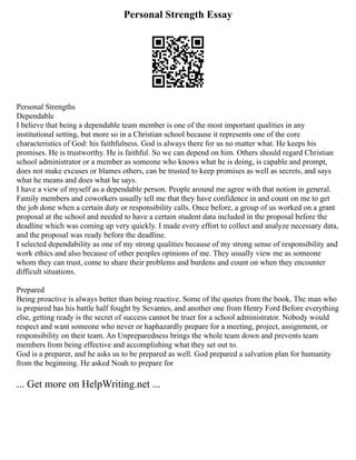 Personal Strength Essay
Personal Strengths
Dependable
I believe that being a dependable team member is one of the most important qualities in any
institutional setting, but more so in a Christian school because it represents one of the core
characteristics of God: his faithfulness. God is always there for us no matter what. He keeps his
promises. He is trustworthy. He is faithful. So we can depend on him. Others should regard Christian
school administrator or a member as someone who knows what he is doing, is capable and prompt,
does not make excuses or blames others, can be trusted to keep promises as well as secrets, and says
what he means and does what he says.
I have a view of myself as a dependable person. People around me agree with that notion in general.
Family members and coworkers usually tell me that they have confidence in and count on me to get
the job done when a certain duty or responsibility calls. Once before, a group of us worked on a grant
proposal at the school and needed to have a certain student data included in the proposal before the
deadline which was coming up very quickly. I made every effort to collect and analyze necessary data,
and the proposal was ready before the deadline.
I selected dependability as one of my strong qualities because of my strong sense of responsibility and
work ethics and also because of other peoples opinions of me. They usually view me as someone
whom they can trust, come to share their problems and burdens and count on when they encounter
difficult situations.
Prepared
Being proactive is always better than being reactive. Some of the quotes from the book, The man who
is prepared has his battle half fought by Sevantes, and another one from Henry Ford Before everything
else, getting ready is the secret of success cannot be truer for a school administrator. Nobody would
respect and want someone who never or haphazardly prepare for a meeting, project, assignment, or
responsibility on their team. An Unpreparedness brings the whole team down and prevents team
members from being effective and accomplishing what they set out to.
God is a preparer, and he asks us to be prepared as well. God prepared a salvation plan for humanity
from the beginning. He asked Noah to prepare for
... Get more on HelpWriting.net ...
 