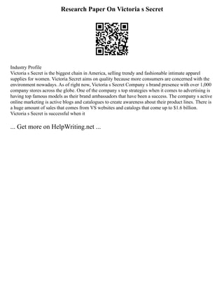 Research Paper On Victoria s Secret
Industry Profile
Victoria s Secret is the biggest chain in America, selling trendy and fashionable intimate apparel
supplies for women. Victoria Secret aims on quality because more consumers are concerned with the
environment nowadays. As of right now, Victoria s Secret Company s brand presence with over 1,000
company stores across the globe. One of the company s top strategies when it comes to advertising is
having top famous models as their brand ambassadors that have been a success. The company s active
online marketing is active blogs and catalogues to create awareness about their product lines. There is
a huge amount of sales that comes from VS websites and catalogs that come up to $1.6 billion.
Victoria s Secret is successful when it
... Get more on HelpWriting.net ...
 