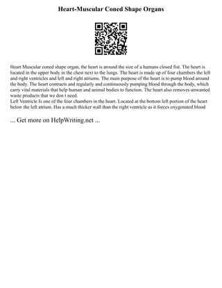 Heart-Muscular Coned Shape Organs
Heart Muscular coned shape organ, the heart is around the size of a humans closed fist. The heart is
located in the upper body in the chest next to the lungs. The heart is made up of four chambers the left
and right ventricles and left and right atriums. The main purpose of the heart is to pump blood around
the body. The heart contracts and regularly and continuously pumping blood through the body, which
carry vital materials that help human and animal bodies to function. The heart also removes unwanted
waste products that we don t need.
Left Ventricle Is one of the four chambers in the heart. Located at the bottom left portion of the heart
below the left atrium. Has a much thicker wall than the right ventricle as it forces oxygenated blood
... Get more on HelpWriting.net ...
 