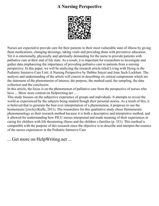 A Nursing Perspective
Nurses are expected to provide care for their patients in their most vulnerable state of illness by giving
them medications, changing dressings, taking vitals and providing them with preventive education.
Yet it is emotionally, physically and spiritually demanding for the nurse to provide patients with
palliative care at their end of life state. As a result, it is important for researchers to investigate and
gather data emphasizing the importance of providing palliative care to patients from a nursing
perspective. In this paper, we will be analyzing the research article titled Living with Dying in the
Pediatric Intensive Care Unit: A Nursing Perspective by Debbie Stayer and Joan Such Lockhart. The
analysis and understanding of the article will consist in describing six critical components which are
the statement of the phenomenon of interest, the purpose, the method used, the sampling, the data
collection and the conclusion.
In this article, the focus is on the phenomenon of palliative care from the perspective of nurses who
have ... Show more content on Helpwriting.net ...
This study focuses on the subjective experience of groups and individuals. It attempts to reveal the
world as experienced by the subjects being studied though their personal stories. As a result of this, it
is believed that to generate the best ever interpretation of a phenomenon, it proposes to use the
hermeneutic [circle] (Kafle, 2011). The researchers for this qualitative study chose Hermeneutic
phenomenology as their research method because it is both a descriptive and interpretive method, and
it allowed for understanding how PICU nurses interpreted and made meaning of their experiences in
caring for children with life threatening illness and the children s families (p. 351). This method is
compatible with the purpose of this research since the objective is to describe and interpret the essence
of the nurses experiences in the Pediatric Intensive Care
... Get more on HelpWriting.net ...
 