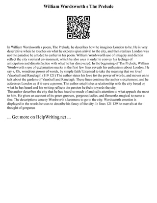 William Wordsworth s The Prelude
In William Wordsworth s poem, The Prelude, he describes how he imagines London to be. He is very
descriptive when he touches on what he expects upon arrival to the city, and then realizes London was
not the paradise he alluded to earlier in his poem. William Wordsworth use of imagery and diction
reflect the city s natural environment, which he also uses in order to convey his feelings of
anticipation and dissatisfaction with what he has discovered. In the beginning of The Prelude, William
Wordsworth s use of exclamation marks in the first few lines reveals his enthusiasm about London. He
say s, Oh, wondrous power of words, by simple faith/ Licensed to take the meaning that we love!
/Vauxhall and Ranelagh! (119 121) The author states his love for the power of words, and moves on to
talk about the gardens of Vauxhall and Ranelagh. These lines continue the author s excitement, and he
addresses London as if it were a person. The author establishes a relationship with the city based on
what he has heard and his writing reflects the passion he feels towards the city.
The author describes the city that he has heard so much of and calls attention to what appeals the most
to him. He gives an account of its green grooves, gorgeous ladies, and fireworks magical to name a
few. The descriptions convey Wordworth s keenness to go to the city. Wordsworth emotion is
displayed in the words he uses to describe his fancy of the city. In lines 121 139 he marvels at the
thought of gorgeous
... Get more on HelpWriting.net ...
 