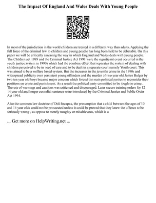 The Impact Of England And Wales Deals With Young People
In most of the jurisdiction in the world children are treated in a different way than adults. Applying the
full force of the criminal law to children and young people has long been held to be debatable. On this
paper we will be critically assessing the way in which England and Wales deals with young people.
The Children act 1989 and the Criminal Justice Act 1991 were the significant event occurred in the
youth justice system in 1990s which had the combine effect that separates the system of dealing with
children perceived to be in need of care and to be dealt in a separate court namely Youth court. This
was aimed to be a welfare based system. But the increases in the juvenile crime in the 1990s and
widespread publicity over persistent young offenders and the murder of two year old James Bulger by
two ten year old boys became major concern which forced the main political parties to reconsider their
positions on crime and punishment. As a result the political party committed to be tough on crime .
The use of warnings and cautions was criticised and discouraged. Later secure training orders for 12
14 year old and longer custodial sentence were introduced by the Criminal Justice and Public Order
Act 1994.
Also the common law doctrine of Doli Incapax, the presumption that a child between the ages of 10
and 14 year olds could not be prosecuted unless it could be proved that they knew the offence to be
seriously wrong , as oppose to merely naughty or mischievous, which is a
... Get more on HelpWriting.net ...
 