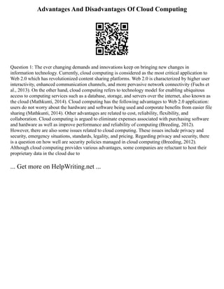 Advantages And Disadvantages Of Cloud Computing
Question 1: The ever changing demands and innovations keep on bringing new changes in
information technology. Currently, cloud computing is considered as the most critical application to
Web 2.0 which has revolutionized content sharing platforms. Web 2.0 is characterized by higher user
interactivity, enhanced communication channels, and more pervasive network connectivity (Fuchs et
al., 2013). On the other hand, cloud computing refers to technology model for enabling ubiquitous
access to computing services such as a database, storage, and servers over the internet, also known as
the cloud (Mathkunti, 2014). Cloud computing has the following advantages to Web 2.0 application:
users do not worry about the hardware and software being used and corporate benefits from easier file
sharing (Mathkunti, 2014). Other advantages are related to cost, reliability, flexibility, and
collaboration. Cloud computing is argued to eliminate expenses associated with purchasing software
and hardware as well as improve performance and reliability of computing (Breeding, 2012).
However, there are also some issues related to cloud computing. These issues include privacy and
security, emergency situations, standards, legality, and pricing. Regarding privacy and security, there
is a question on how well are security policies managed in cloud computing (Breeding, 2012).
Although cloud computing provides various advantages, some companies are reluctant to host their
proprietary data in the cloud due to
... Get more on HelpWriting.net ...
 