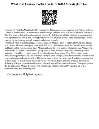 What Real Courage Looks Like in To Kill A Mockingbird by...
In the novel To Kill A Mockingbird by Harper Lee, This essay is going to prove how Atticus and Mrs.
Dubose both show their own version of moral courage and how it has influenced others in this novel.
The first point is that Atticus shows moral courage by fighting for what he believes in, no matter the
consequence or the result. The second point is how Mrs. Dubose shows a specific meaning of moral
courage by overcoming a tough physical and mental obstacle.
First of all, what is moral courage? Moral courage, in Atticus s case, is fighting for what you believe
in no matter what the consequences or result will be. At their house, Scout had asked Atticus why he
had taken up the Tom Robinson case, Atticus replied with For a number of reasons, said Atticus. The
main one is, if I didn t I couldn t hold up my head in town, I couldn t represent this county in the
legislature, I couldn t even tell you or Jem not to do something again. (Pgs. 75 76) In this quote,
Atticus was appointed to be Tom Robinson s lawyer, even though Atticus knows that he won t win the
case, and understands that he is licked before he even begins. He knows that Tom is innocent and that
he must fight for him, because no one else will. This makes Scout question Atticus s decision on
defending a Negro, not understanding that only Atticus could have taken that case. This quote proves
the thesis because Atticus shows his own special type of moral courage by standing up to the
communities racism, knowing that
... Get more on HelpWriting.net ...
 
