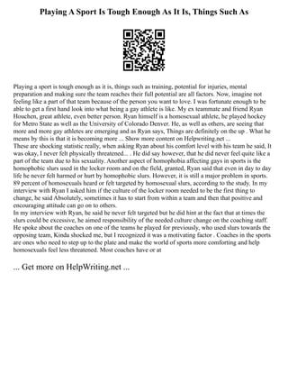 Playing A Sport Is Tough Enough As It Is, Things Such As
Playing a sport is tough enough as it is, things such as training, potential for injuries, mental
preparation and making sure the team reaches their full potential are all factors. Now, imagine not
feeling like a part of that team because of the person you want to love. I was fortunate enough to be
able to get a first hand look into what being a gay athlete is like. My ex teammate and friend Ryan
Houchen, great athlete, even better person. Ryan himself is a homosexual athlete, he played hockey
for Metro State as well as the University of Colorado Denver. He, as well as others, are seeing that
more and more gay athletes are emerging and as Ryan says, Things are definitely on the up . What he
means by this is that it is becoming more ... Show more content on Helpwriting.net ...
These are shocking statistic really, when asking Ryan about his comfort level with his team he said, It
was okay, I never felt physically threatened... . He did say however, that he did never feel quite like a
part of the team due to his sexuality. Another aspect of homophobia affecting gays in sports is the
homophobic slurs used in the locker room and on the field, granted, Ryan said that even in day to day
life he never felt harmed or hurt by homophobic slurs. However, it is still a major problem in sports.
89 percent of homosexuals heard or felt targeted by homosexual slurs, according to the study. In my
interview with Ryan I asked him if the culture of the locker room needed to be the first thing to
change, he said Absolutely, sometimes it has to start from within a team and then that positive and
encouraging attitude can go on to others.
In my interview with Ryan, he said he never felt targeted but he did hint at the fact that at times the
slurs could be excessive, he aimed responsibility of the needed culture change on the coaching staff.
He spoke about the coaches on one of the teams he played for previously, who used slurs towards the
opposing team, Kinda shocked me, but I recognized it was a motivating factor . Coaches in the sports
are ones who need to step up to the plate and make the world of sports more comforting and help
homosexuals feel less threatened. Most coaches have or at
... Get more on HelpWriting.net ...
 