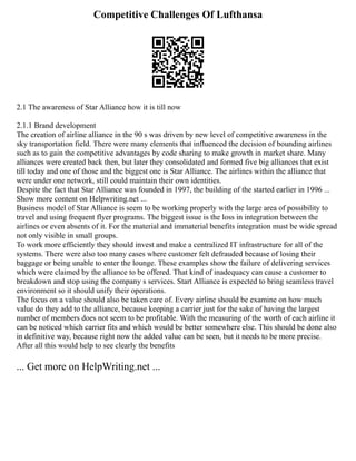 Competitive Challenges Of Lufthansa
2.1 The awareness of Star Alliance how it is till now
2.1.1 Brand development
The creation of airline alliance in the 90 s was driven by new level of competitive awareness in the
sky transportation field. There were many elements that influenced the decision of bounding airlines
such as to gain the competitive advantages by code sharing to make growth in market share. Many
alliances were created back then, but later they consolidated and formed five big alliances that exist
till today and one of those and the biggest one is Star Alliance. The airlines within the alliance that
were under one network, still could maintain their own identities.
Despite the fact that Star Alliance was founded in 1997, the building of the started earlier in 1996 ...
Show more content on Helpwriting.net ...
Business model of Star Alliance is seem to be working properly with the large area of possibility to
travel and using frequent flyer programs. The biggest issue is the loss in integration between the
airlines or even absents of it. For the material and immaterial benefits integration must be wide spread
not only visible in small groups.
To work more efficiently they should invest and make a centralized IT infrastructure for all of the
systems. There were also too many cases where customer felt defrauded because of losing their
baggage or being unable to enter the lounge. These examples show the failure of delivering services
which were claimed by the alliance to be offered. That kind of inadequacy can cause a customer to
breakdown and stop using the company s services. Start Alliance is expected to bring seamless travel
environment so it should unify their operations.
The focus on a value should also be taken care of. Every airline should be examine on how much
value do they add to the alliance, because keeping a carrier just for the sake of having the largest
number of members does not seem to be profitable. With the measuring of the worth of each airline it
can be noticed which carrier fits and which would be better somewhere else. This should be done also
in definitive way, because right now the added value can be seen, but it needs to be more precise.
After all this would help to see clearly the benefits
... Get more on HelpWriting.net ...
 