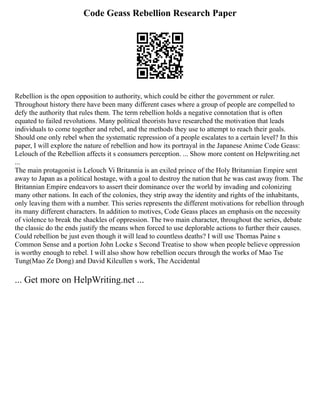 Code Geass Rebellion Research Paper
Rebellion is the open opposition to authority, which could be either the government or ruler.
Throughout history there have been many different cases where a group of people are compelled to
defy the authority that rules them. The term rebellion holds a negative connotation that is often
equated to failed revolutions. Many political theorists have researched the motivation that leads
individuals to come together and rebel, and the methods they use to attempt to reach their goals.
Should one only rebel when the systematic repression of a people escalates to a certain level? In this
paper, I will explore the nature of rebellion and how its portrayal in the Japanese Anime Code Geass:
Lelouch of the Rebellion affects it s consumers perception. ... Show more content on Helpwriting.net
...
The main protagonist is Lelouch Vi Britannia is an exiled prince of the Holy Britannian Empire sent
away to Japan as a political hostage, with a goal to destroy the nation that he was cast away from. The
Britannian Empire endeavors to assert their dominance over the world by invading and colonizing
many other nations. In each of the colonies, they strip away the identity and rights of the inhabitants,
only leaving them with a number. This series represents the different motivations for rebellion through
its many different characters. In addition to motives, Code Geass places an emphasis on the necessity
of violence to break the shackles of oppression. The two main character, throughout the series, debate
the classic do the ends justify the means when forced to use deplorable actions to further their causes.
Could rebellion be just even though it will lead to countless deaths? I will use Thomas Paine s
Common Sense and a portion John Locke s Second Treatise to show when people believe oppression
is worthy enough to rebel. I will also show how rebellion occurs through the works of Mao Tse
Tung(Mao Ze Dong) and David Kilcullen s work, The Accidental
... Get more on HelpWriting.net ...
 