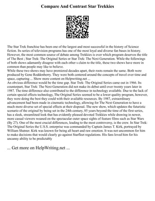 Compare And Contrast Star Trekkies
The Star Trek franchise has been one of the largest and most successful in the history of Science
fiction. Its series of television programs has one of the most loyal and diverse fan bases in history.
However, the most common source of debate among Trekkies is over which program deserves the title
of The Best ; Star Trek: The Original Series or Star Trek: The Next Generation. While the followings
of both shows adamantly disagree with each other s claim to the title, these two shows have more in
common than people may like to believe.
While these two shows may have premiered decades apart, their roots remain the same. Both were
produced by Gene Roddenberry. They were both centered around the concepts of travel over time and
space, capturing ... Show more content on Helpwriting.net ...
An obvious difference would be the time gap. Star Trek: The Original Series came out in 1966. Its
counterpart, Star Trek: The Next Generation did not make its debut until over twenty years later in
1987. The time difference also contributed to the difference in technology available. Due to the lack of
certain special effects technology, The Original Series seemed to be a lower quality program, however,
they were doing the best they could with their available resources. By 1987, extraordinary
advancement had been made in cinematic technology, allowing for The Next Generation to have a
much more diverse set of special effects at their disposal. The new show, which updates the futuristic
scenario of the original by being set in the 24th century, 85 years beyond the time of the first series,
has a sleek, streamlined look that has evidently pleased devoted Trekkies while drawing in newer,
more casual viewers weaned on the spectacular outer space sights of feature films such as Star Wars
(By 27). One of the most crucial differences, leading to the most controversy, is the crew. In Star Trek:
The Original Series the U.S.S. enterprise was commanded by Captain James T. Kirk, portrayed by
William Shatner. Kirk was known for being all heart and raw emotion. It was not uncommon for him
to make decisions that would clearly go against Starfleet regulations. His fans loved him for his
uncanny ability to be predictably
... Get more on HelpWriting.net ...
 