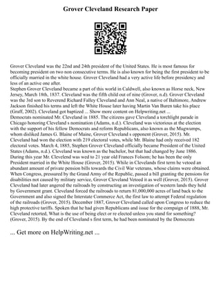 Grover Cleveland Research Paper
Grover Cleveland was the 22nd and 24th president of the United States. He is most famous for
becoming president on two non consecutive terms. He is also known for being the first president to be
officially married in the white house. Grover Cleveland had a very active life before presidency and
less of an active one after.
Stephen Grover Cleveland became a part of this world in Caldwell, also known as Horse neck, New
Jersey, March 18th, 1837. Cleveland was the fifth child out of nine (Grover, n.d). Grover Cleveland
was the 3rd son to Reverend Richard Falley Cleveland and Ann Neal, a native of Baltimore, Andrew
Jackson finished his terms and left the White House later having Martin Van Buren take his place
(Graff, 2002). Cleveland got baptized ... Show more content on Helpwriting.net ...
Democrats nominated Mr. Cleveland in 1885. The citizens gave Cleveland a torchlight parade in
Chicago honoring Cleveland s nomination (Adams, n.d.). Cleveland was victorious at the election
with the support of his fellow Democrats and reform Republicans, also known as the Mugwumps,
whom disliked James G. Blaine of Maine, Grover Cleveland s opponent (Grover, 2015). Mr.
Cleveland had won the election with 219 electoral votes, while Mr. Blaine had only received 182
electoral votes. March 4, 1885, Stephen Grover Cleveland officially became President of the United
States (Adams, n.d.). Cleveland was known as the bachelor, but that had changed by June 1886.
During this year Mr. Clevelend was wed to 21 year old Frances Folsom; he has been the only
President married in the White House (Grover, 2015). While in Clevelands first term he vetoed an
abundant amount of private pension bills towards the Civil War veterans, whose claims were obtained.
When Congress, pressured by the Grand Army of the Republic, passed a bill granting the pensions for
disabilities not caused by military service, Grover Cleveland Vetoed it as well (Grover, 2015). Grover
Cleveland had later angered the railroads by constructing an investigation of western lands they held
by Government grant. Cleveland forced the railroads to return 81,000,000 acres of land back to the
Government and also signed the Interstate Commerce Act, the first law to attempt Federal regulation
of the railroads (Grover, 2015). December 1887, Grover Cleveland called upon Congress to reduce the
high protective tariffs. Spoken that he had given Republicans and issue for the compaign of 1888, Mr.
Cleveland retorted, What is the use of being elect or re elected unless you stand for something?
(Grover, 2015). By the end of Cleveland s first term, he had been nominated by the Democrats
... Get more on HelpWriting.net ...
 