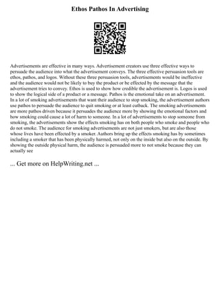 Ethos Pathos In Advertising
Advertisements are effective in many ways. Advertisement creators use three effective ways to
persuade the audience into what the advertisement conveys. The three effective persuasion tools are
ethos, pathos, and logos. Without these three persuasion tools, advertisements would be ineffective
and the audience would not be likely to buy the product or be effected by the message that the
advertisement tries to convey. Ethos is used to show how credible the advertisement is. Logos is used
to show the logical side of a product or a message. Pathos is the emotional take on an advertisement.
In a lot of smoking advertisements that want their audience to stop smoking, the advertisement authors
use pathos to persuade the audience to quit smoking or at least cutback. The smoking advertisements
are more pathos driven because it persuades the audience more by showing the emotional factors and
how smoking could cause a lot of harm to someone. In a lot of advertisements to stop someone from
smoking, the advertisements show the effects smoking has on both people who smoke and people who
do not smoke. The audience for smoking advertisements are not just smokers, but are also those
whose lives have been effected by a smoker. Authors bring up the effects smoking has by sometimes
including a smoker that has been physically harmed, not only on the inside but also on the outside. By
showing the outside physical harm, the audience is persuaded more to not smoke because they can
actually see
... Get more on HelpWriting.net ...
 