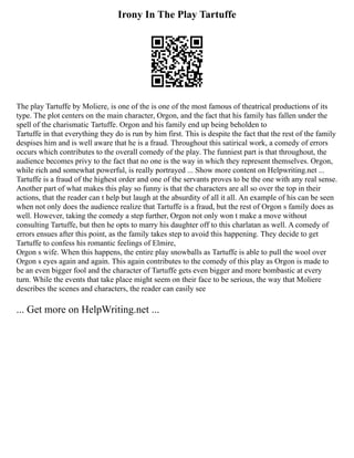 Irony In The Play Tartuffe
The play Tartuffe by Moliere, is one of the is one of the most famous of theatrical productions of its
type. The plot centers on the main character, Orgon, and the fact that his family has fallen under the
spell of the charismatic Tartuffe. Orgon and his family end up being beholden to
Tartuffe in that everything they do is run by him first. This is despite the fact that the rest of the family
despises him and is well aware that he is a fraud. Throughout this satirical work, a comedy of errors
occurs which contributes to the overall comedy of the play. The funniest part is that throughout, the
audience becomes privy to the fact that no one is the way in which they represent themselves. Orgon,
while rich and somewhat powerful, is really portrayed ... Show more content on Helpwriting.net ...
Tartuffe is a fraud of the highest order and one of the servants proves to be the one with any real sense.
Another part of what makes this play so funny is that the characters are all so over the top in their
actions, that the reader can t help but laugh at the absurdity of all it all. An example of his can be seen
when not only does the audience realize that Tartuffe is a fraud, but the rest of Orgon s family does as
well. However, taking the comedy a step further, Orgon not only won t make a move without
consulting Tartuffe, but then he opts to marry his daughter off to this charlatan as well. A comedy of
errors ensues after this point, as the family takes step to avoid this happening. They decide to get
Tartuffe to confess his romantic feelings of Elmire,
Orgon s wife. When this happens, the entire play snowballs as Tartuffe is able to pull the wool over
Orgon s eyes again and again. This again contributes to the comedy of this play as Orgon is made to
be an even bigger fool and the character of Tartuffe gets even bigger and more bombastic at every
turn. While the events that take place might seem on their face to be serious, the way that Moliere
describes the scenes and characters, the reader can easily see
... Get more on HelpWriting.net ...
 