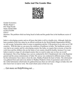 India And The Gender Bias
Gender Economics
Weekly Report 1
Prof. Rupa Korde
Name: Ronak Shah
LE2012761090
FSLE3
Question: The problem which are being faced in India and the gender bias in the healthcare sector of
India
India is a developing country and we all know that India is still in a health crisis. Although, India has
been awarded a Polio free status by an official certificate by the World Health Organization (WHO),
we still occupy 2nd position when it comes to population and the 112th position in sex ratio out of 190
countries . With this data we can assess the condition of healthcare in India. The healthcare system is
very bad in our country and for a developing country like India, we require that everyone, at least the
work force and the children who are the future of our country should be healthy, because if we want
India to reach at a stage of a developed country then we need to make sure we have an overall
development. One of my findings was a survey conducted by Dr.C.Chandramouli who is the Registrar
general and the census commissioner of India. His survey was conducted in different states of India
but the information I have taken is from the state, Madhya Pradesh the heart of India. The information
was gathered from each and every district in Madhya Pradesh in form of questioners and in form of
the verbal information which had to be gathered because there are still some villages in India who still
don t know how to read or write. The result which came in front was very
... Get more on HelpWriting.net ...
 