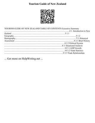 Tourism Guide of New Zealand
TOURISM GUIDE OF NEW ZEALAND TABLE OF CONTENTS Executive Summary
............................................................................................................................4 1. Introduction to New
Zealand ......................................................................................................5 1.1
Geography.......................................................................................................................5 1.2
Demography....................................................................................................................7 2. Historical
Assessment .................................................................................................................8 2.1 Brief History
...................................................................................................................8 2.2 Political System
..............................................................................................................8 3. Situational Analysis
...................................................................................................................10 3.1 GDP Growth
...................................................................................................................10 3.2 Trade Statistics
................................................................................................................9 3.3 Trade Relationships
... Get more on HelpWriting.net ...
 